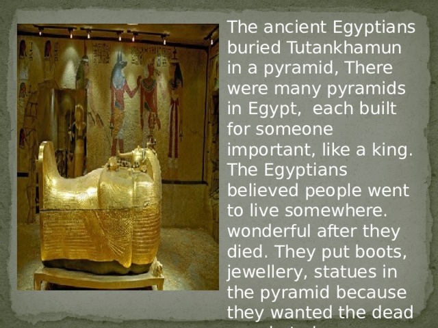 The ancient Egyptians buried Tutankhamun in a pyramid, There were many pyramids in Egypt, each built for someone important, like a king. The Egyptians believed people went to live somewhere. wonderful after they died. They put boots, jewellery, statues in the pyramid because they wanted the dead people to have everything they need in the world. 
