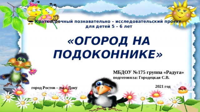 Краткосрочный познавательно – исследовательский проект для детей 5 – 6 лет  «ОГОРОД НА ПОДОКОННИКЕ»  МБДОУ №175 группа «Радуга» подготовила: Городецкая С.В. 2021 год город Ростов – на – Дону 