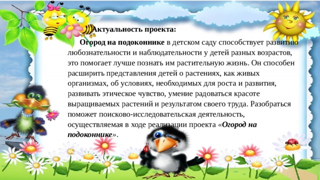   Актуальность проекта:   Огород на подоконнике  в детском саду способствует развитию любознательности и наблюдательности у детей разных возрастов, это помогает лучше познать им растительную жизнь. Он способен расширить представления детей о растениях, как живых организмах, об условиях, необходимых для роста и развития, развивать этическое чувство, умение радоваться красоте выращиваемых растений и результатом своего труда. Разобраться поможет поисково-исследовательская деятельность, осуществляемая в ходе реализации проекта   « Огород на подоконнике » . 