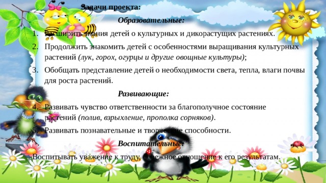     Задачи проекта:        Образовательные:  Расширить знания детей о культурных и дикорастущих растениях. Продолжить знакомить детей с особенностями выращивания культурных растений  (лук, горох, огурцы и другие овощные культуры) ; Обобщать представление детей о необходимости света, тепла, влаги почвы для роста растений.        Развивающие: Развивать чувство ответственности за благополучное состояние растений  (полив, взрыхление, прополка сорняков) . Развивать познавательные и творческие способности.        Воспитательные: Воспитывать уважение к труду, бережное отношение к его результатам. 