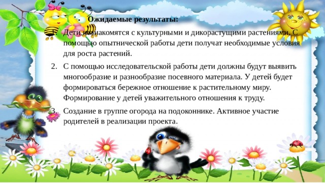    Ожидаемые результаты: Дети познакомятся с культурными и дикорастущими растениями. С помощью опытнической работы дети получат необходимые условия для роста растений. С помощью исследовательской работы дети должны будут выявить многообразие и разнообразие посевного материала. У детей будет формироваться бережное отношение к растительному миру. Формирование у детей уважительного отношения к труду. Создание в группе огорода на подоконнике. Активное участие родителей в реализации проекта. 