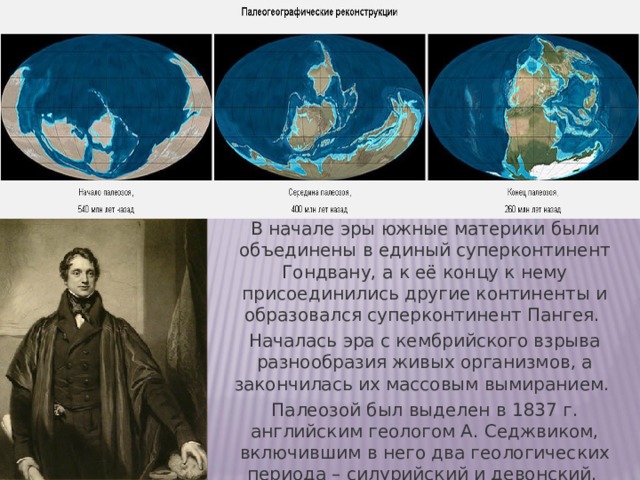 В начале эры южные материки были объединены в единый суперконтинент Гондвану, а к её концу к нему присоединились другие континенты и образовался суперконтинент Пангея. Началась эра с кембрийского взрыва разнообразия живых организмов, а закончилась их массовым вымиранием. Палеозой был выделен в 1837 г. английским геологом А. Седжвиком, включившим в него два геологических периода – силурийский и девонский. 