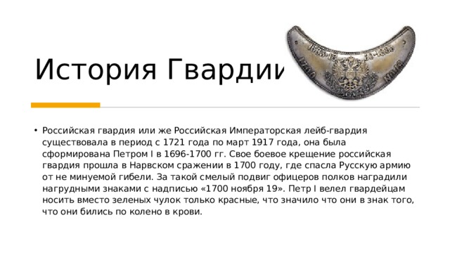 История Гвардии Российская гвардия или же Российская Императорская лейб-гвардия существовала в период с 1721 года по март 1917 года, она была сформирована Петром I в 1696-1700 гг. Свое боевое крещение российская гвардия прошла в Нарвском сражении в 1700 году, где спасла Русскую армию от не минуемой гибели. За такой смелый подвиг офицеров полков наградили нагрудными знаками с надписью «1700 ноября 19». Петр I велел гвардейцам носить вместо зеленых чулок только красные, что значило что они в знак того, что они бились по колено в крови.   