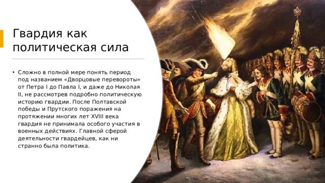 Гвардия как политическая сила Сложно в полной мере понять период под названием «Дворцовые перевороты» от Петра I до Павла I, и даже до Николая II, не рассмотрев подробно политическую историю гвардии. После Полтавской победы и Прутского поражения на протяжении многих лет XVIII века гвардия не принимала особого участия в военных действиях. Главной сферой деятельности гвардейцев, как ни странно была политика.    