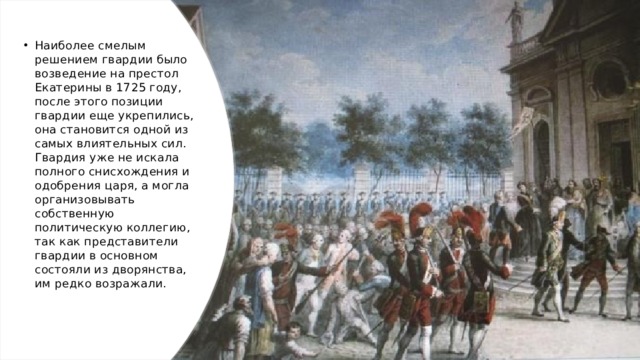 Наиболее смелым решением гвардии было возведение на престол Екатерины в 1725 году, после этого позиции гвардии еще укрепились, она становится одной из самых влиятельных сил. Гвардия уже не искала полного снисхождения и одобрения царя, а могла организовывать собственную политическую коллегию, так как представители гвардии в основном состояли из дворянства, им редко возражали.   