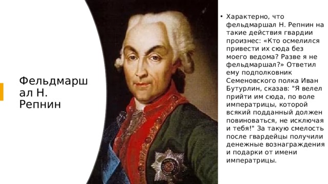 Характерно, что фельдмаршал Н. Репнин на такие действия гвардии произнес: «Кто осмелился привести их сюда без моего ведома? Разве я не фельдмаршал?» Ответил ему подполковник Семеновского полка Иван Бутурлин, сказав: 