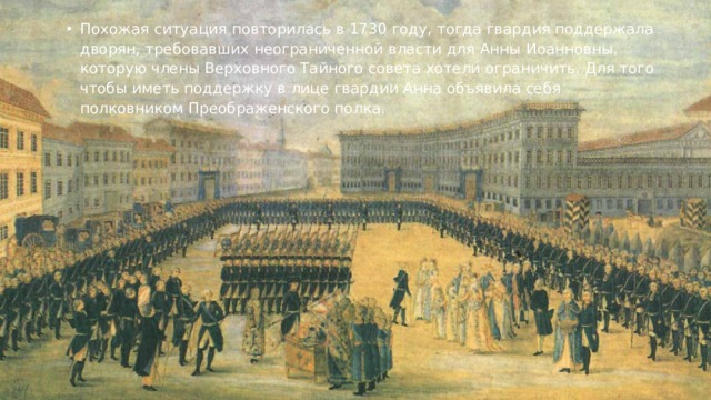 Похожая ситуация повторилась в 1730 году, тогда гвардия поддержала дворян, требовавших неограниченной власти для Анны Иоанновны, которую члены Верховного Тайного совета хотели ограничить. Для того чтобы иметь поддержку в лице гвардии Анна объявила себя полковником Преображенского полка.   