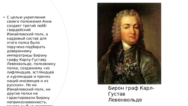 С целью укрепления своего положения Анна создает третий лейб-гвардейский Измайловский полк, а кадровый состав для этого полка было поручено подбирать доверенному императрицы Бирону графу Карлу-Густаву Левенвольде, полковнику полка, созданному «из лифляндцев, эстляндцев и курляндцев и прочих наций иноземцев и из русских». Но ни Измайловский полк, ни другие полки не гарантировали Бирону неприкосновенность, вскоре он был арестован этими же гвардейцами во время очередного дворцового переворота 1740 года.    Бирон граф Карл-Густав Левенвольде 