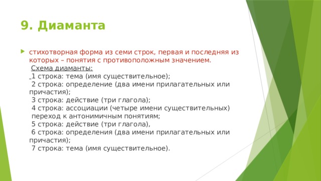 9. Диаманта   стихотворная форма из семи строк, первая и последняя из которых – понятия с противоположным значением.   Схема диаманты:   1 строка: тема (имя существительное);  2 строка: определение (два имени прилагательных или причастия);  3 строка: действие (три глагола);  4 строка: ассоциации (четыре имени существительных)  переход к антонимичным понятиям;  5 строка: действие (три глагола),  6 строка: определения (два имени прилагательных или причастия);  7 строка: тема (имя существительное).     