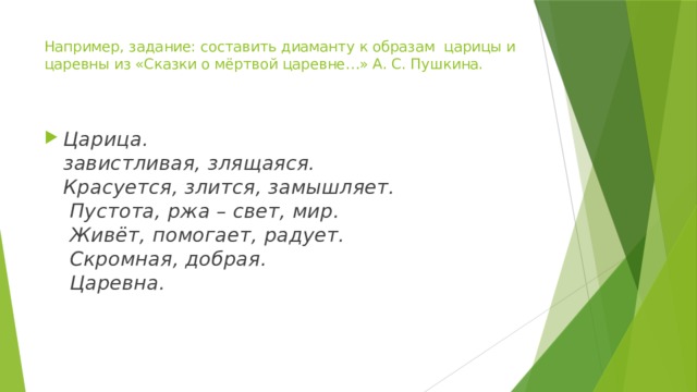 Например, задание: составить диаманту к образам  царицы и царевны из «Сказки о мёртвой царевне…» А. С. Пушкина.     Царица.  завистливая, злящаяся.  Красуется, злится, замышляет.  Пустота, ржа – свет, мир.  Живёт, помогает, радует.  Скромная, добрая.  Царевна.     