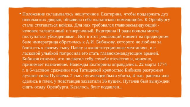Положение складывалось нешуточное. Екатерина, чтобы поддержать дух поволжских дворян, объявила себя «казанскою помещицей». К Оренбургу стали стягиваться войска. Для них требовался главнокомандующий - человек талантливый и энергичный. Екатерина II ради пользы могла поступаться убеждениями . Вот в этот решающий момент на придворном бале императрица обратилась к А.И. Бибикову, которого не любила за близость к своему сыну Павлу и «конституционные мечтания», и с ласковой улыбкой попросила его стать главнокомандующим армией. Бибиков отвечал, что посвятил себя службе отечеству и, конечно, принимает назначение. Надежды Екатерины оправдались. 22 марта 1774 г. в 6-часовом сражении под Татищевой крепостью Бибиков разгромил лучшие силы Пугачева. 2 тыс. пугачевцев были убиты, 4 тыс. ранены или сдались в плен, у повстанцев захватили 36 пушек. Пугачев был вынужден снять осаду Оренбурга. Казалось, бунт подавлен... 