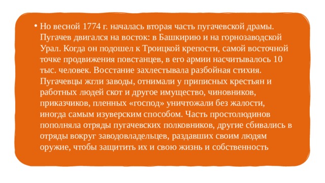 Но весной 1774 г. началась вторая часть пугачевской драмы. Пугачев двигался на восток: в Башкирию и на горнозаводской Урал. Когда он подошел к Троицкой крепости, самой восточной точке продвижения повстанцев, в его армии насчитывалось 10 тыс. человек. Восстание захлестывала разбойная стихия. Пугачевцы жгли заводы, отнимали у приписных крестьян и работных людей скот и другое имущество, чиновников, приказчиков, пленных «господ» уничтожали без жалости, иногда самым изуверским способом. Часть простолюдинов пополняла отряды пугачевских полковников, другие сбивались в отряды вокруг заводовладельцев, раздавших своим людям оружие, чтобы защитить их и свою жизнь и собственность 