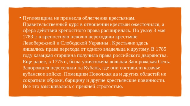 Пугачевщина не принесла облегчения крестьянам. Правительственный курс в отношении крестьян ожесточился, а сфера действия крепостного права расширилась. По указу 3 мая 1783 г. в крепостную неволю переходили крестьяне Левобережной и Слободской Украины . Крестьяне здесь лишались права перехода от одного владельца к другому. В 1785 году казацкая старшина получила права российского дворянства. Еще ранее, в 1775 г., была уничтожена вольная Запорожская Сечь. Запорожцев переселили на Кубань, где они составили казачье кубанское войско. Помещики Поволжья да и других областей не сократили оброки, барщину и другие крестьянские повинности. Все это взыскивалось с прежней строгостью. 