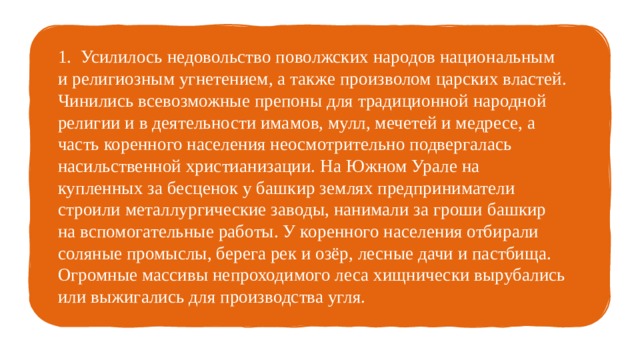 1. Усилилось недовольство поволжских народов национальным и религиозным угнетением, а также произволом царских властей. Чинились всевозможные препоны для традиционной народной религии и в деятельности имамов, мулл, мечетей и медресе, а часть коренного населения неосмотрительно подвергалась насильственной христианизации. На Южном Урале на купленных за бесценок у башкир землях предприниматели строили металлургические заводы, нанимали за гроши башкир на вспомогательные работы. У коренного населения отбирали соляные промыслы, берега рек и озёр, лесные дачи и пастбища. Огромные массивы непроходимого леса хищнически вырубались или выжигались для производства угля. 