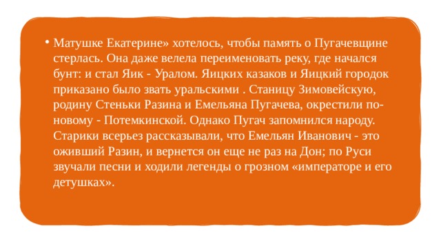 Матушке Екатерине» хотелось, чтобы память о Пугачевщине стерлась. Она даже велела переименовать реку, где начался бунт: и стал Яик - Уралом. Яицких казаков и Яицкий городок приказано было звать уральскими . Станицу Зимовейскую, родину Стеньки Разина и Емельяна Пугачева, окрестили по-новому - Потемкинской. Однако Пугач запомнился народу. Старики всерьез рассказывали, что Емельян Иванович - это оживший Разин, и вернется он еще не раз на Дон; по Руси звучали песни и ходили легенды о грозном «императоре и его детушках». 