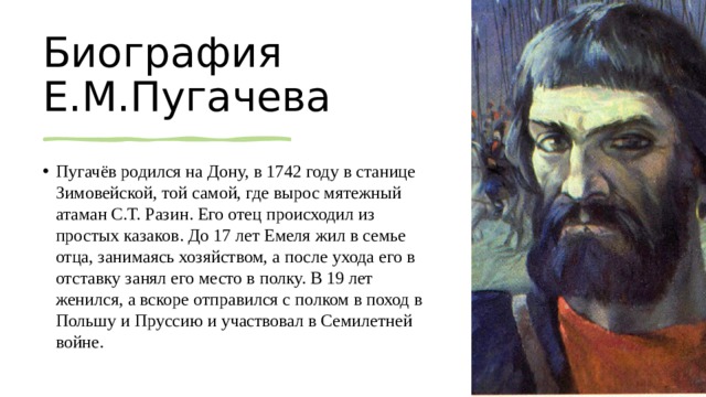 Биография Е.М.Пугачева Пугачёв родился на Дону, в 1742 году в станице Зимовейской, той самой, где вырос мятежный атаман С.Т. Разин. Его отец происходил из простых казаков. До 17 лет Емеля жил в семье отца, занимаясь хозяйством, а после ухода его в отставку занял его место в полку. В 19 лет женился, а вскоре отправился с полком в поход в Польшу и Пруссию и участвовал в Семилетней войне.  