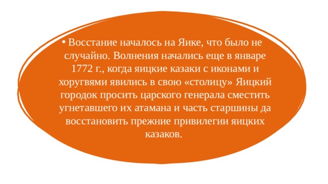 Восстание началось на Яике, что было не случайно. Волнения начались еще в январе 1772 г., когда яицкие казаки с иконами и хоругвями явились в свою «столицу» Яицкий городок просить царского генерала сместить угнетавшего их атамана и часть старшины да восстановить прежние привилегии яицких казаков. 