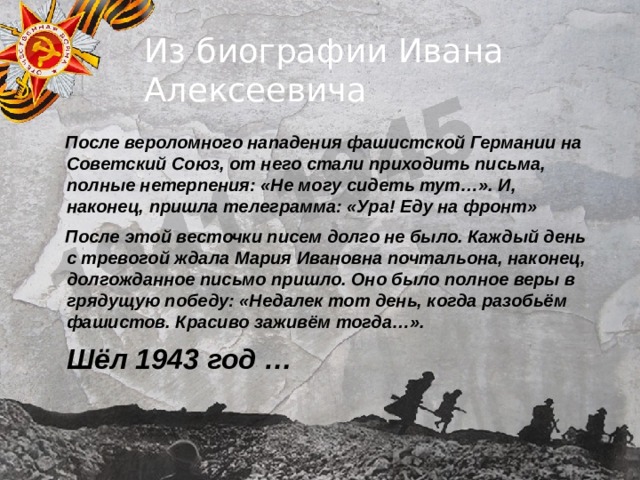 Из биографии Ивана Алексеевича  После вероломного нападения фашистской Германии на Советский Союз, от него стали приходить письма, полные нетерпения: «Не могу сидеть тут…». И, наконец, пришла телеграмма: «Ура! Еду на фронт»  После этой весточки писем долго не было. Каждый день с тревогой ждала Мария Ивановна почтальона, наконец, долгожданное письмо пришло. Оно было полное веры в грядущую победу: «Недалек тот день, когда разобьём фашистов. Красиво заживём тогда…».  Шёл 1943 год … 