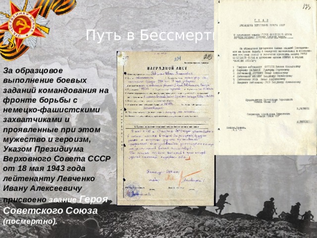 Путь в Бессмертие За образцовое выполнение боевых заданий командования на фронте борьбы с немецко-фашистскими захватчиками и проявленные при этом мужество и героизм, Указом Президиума Верховного Совета СССР от 18 мая 1943 года лейтенанту Левченко Ивану Алексеевичу присвоено звание Героя Советского Союза (посмертно). 