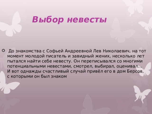  Выбор невесты   До знакомства с Софьей Андреевной Лев Николаевич, на тот момент молодой писатель и завидный жених, несколько лет пытался найти себе невесту. Он переписывался со многими потенциальными невестами, смотрел, выбирал, оценивал… И вот однажды счастливый случай привёл его в дом Берсов, с которыми он был знаком 