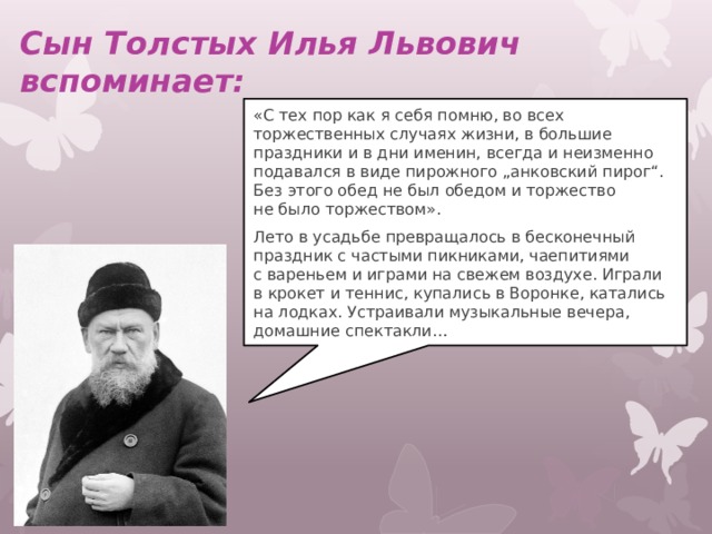 Сын Толстых Илья Львович вспоминает:   «С тех пор как я себя помню, во всех торжественных случаях жизни, в большие праздники и в дни именин, всегда и неизменно подавался в виде пирожного „анковский пирог“. Без этого обед не был обедом и торжество не было торжеством». Лето в усадьбе превращалось в бесконечный праздник с частыми пикниками, чаепитиями с вареньем и играми на свежем воздухе. Играли в крокет и теннис, купались в Воронке, катались на лодках. Устраивали музыкальные вечера, домашние спектакли… 