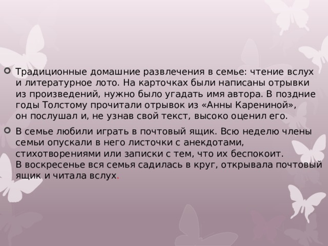 Традиционные домашние развлечения в семье: чтение вслух и литературное лото. На карточках были написаны отрывки из произведений, нужно было угадать имя автора. В поздние годы Толстому прочитали отрывок из «Анны Карениной», он послушал и, не узнав свой текст, высоко оценил его. В семье любили играть в почтовый ящик. Всю неделю члены семьи опускали в него листочки с анекдотами, стихотворениями или записки с тем, что их беспокоит. В воскресенье вся семья садилась в круг, открывала почтовый ящик и читала вслух . 