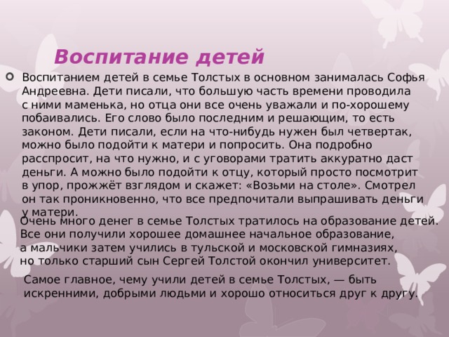 Воспитание детей Воспитанием детей в семье Толстых в основном занималась Софья Андреевна. Дети писали, что большую часть времени проводила с ними маменька, но отца они все очень уважали и по-хорошему побаивались. Его слово было последним и решающим, то есть законом. Дети писали, если на что-нибудь нужен был четвертак, можно было подойти к матери и попросить. Она подробно расспросит, на что нужно, и с уговорами тратить аккуратно даст деньги. А можно было подойти к отцу, который просто посмотрит в упор, прожжёт взглядом и скажет: «Возьми на столе». Смотрел он так проникновенно, что все предпочитали выпрашивать деньги у матери. Очень много денег в семье Толстых тратилось на образование детей. Все они получили хорошее домашнее начальное образование, а мальчики затем учились в тульской и московской гимназиях, но только старший сын Сергей Толстой окончил университет. Самое главное, чему учили детей в семье Толстых, — быть искренними, добрыми людьми и хорошо относиться друг к другу. 