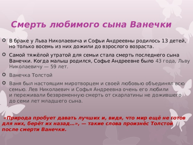  Смерть любимого сына Ванечки В браке у Льва Николаевича и Софьи Андреевны родилось 13 детей, но только восемь из них дожили до взрослого возраста. Самой тяжёлой утратой для семьи стала смерть последнего сына Ванечки. Когда малыш родился, Софье Андреевне было 43 года, Льву Николаевичу — 59 лет. Ванечка Толстой Ваня был настоящим миротворцем и своей любовью объединял всю семью. Лев Николаевич и Софья Андреевна очень его любили и переживали безвременную смерть от скарлатины не дожившего до семи лет младшего сына.  «Природа пробует давать лучших и, видя, что мир ещё не готов для них, берёт их назад…», — такие слова произнёс Толстой после смерти Ванечки. 