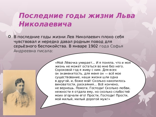 Последние годы жизни Льва Николаевича В последние годы жизни Лев Николаевич плохо себя чувствовал и нередко давал родным повод для серьёзного беспокойства. В январе 1902 года Софья Андреевна писала: «Мой Лёвочка умирает… И я поняла, что и моя жизнь не может остаться во мне без него. Сороковой год я живу с ним. Для всех он знаменитость, для меня он — всё мое существование, наши жизни шли одна в другой, и, боже мой! Сколько накопилось виноватости, раскаяния… Всё кончено, не вернешь. Помоги, Господи! Сколько любви, нежности я отдала ему, но сколько слабостей моих огорчали его! Прости, Господи! Прости, мой милый, милый дорогой муж!» 