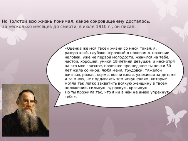Но Толстой всю жизнь понимал, какое сокровище ему досталось. За несколько месяцев до смерти, в июле 1910 г., он писал: «Оценка же моя твоей жизни со мной такая: я, развратный, глубоко порочный в половом отношении человек, уже не первой молодости, женился на тебе, чистой, хорошей, умной 18-летней девушке, и несмотря на это мое грязное, порочное прошедшее ты почти 50 лет жила со мной, любя меня, трудовой, тяжёлой жизнью, рожая, кормя, воспитывая, ухаживая за детьми и за мною, не поддаваясь тем искушениям, которые могли так легко захватить всякую женщину в твоём положении, сильную, здоровую, красивую. Но ты прожила так, что я ни в чём не имею упрекнуть тебя». 