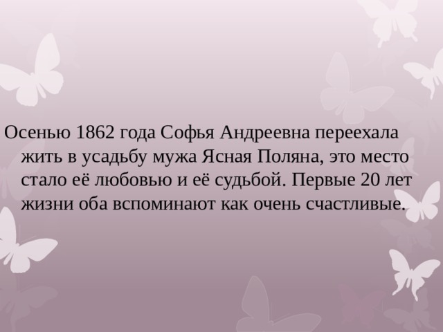 Осенью 1862 года Софья Андреевна переехала жить в усадьбу мужа Ясная Поляна, это место стало её любовью и её судьбой. Первые 20 лет жизни оба вспоминают как очень счастливые. 