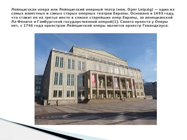 Лейпцигская опера или Лейпцигский оперный театр (нем. Oper Leipzig) — один из самых известных и самых старых оперных театров Европы. Основана в 1693 году, что ставит ее на третье место в списке старейших опер Европы, за венецианской Ла Фениче и Гамбургской государственной оперой[1]. Своего оркеста у Оперы нет, с 1766 года оркестром Лейпцигской оперы является оркестр Гевандхауса. 