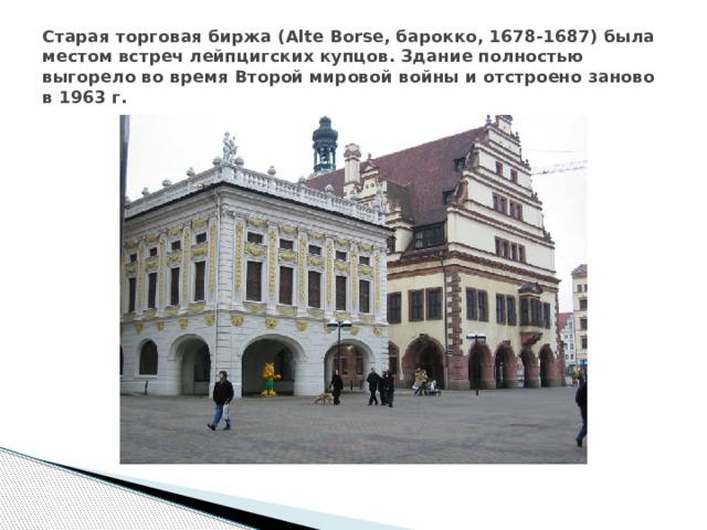 Старая торговая биржа (Alte Borse, барокко, 1678-1687) была местом встреч лейпцигских купцов. Здание полностью выгорело во время Второй мировой войны и отстроено заново в 1963 г. 