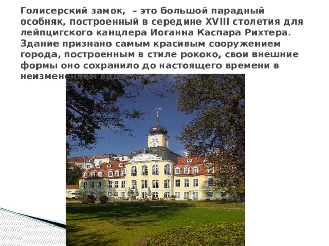 Голисерский замок, – это большой парадный особняк, построенный в середине XVIII столетия для лейпцигского канцлера Иоганна Каспара Рихтера. Здание признано самым красивым сооружением города, построенным в стиле рококо, свои внешние формы оно сохранило до настоящего времени в неизмененном виде. 