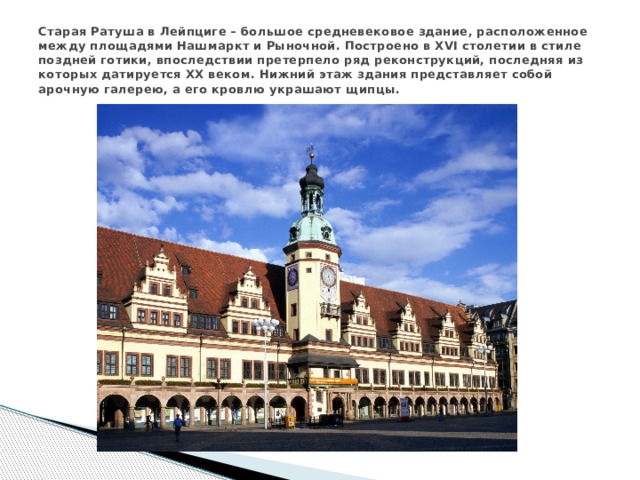 Старая Ратуша в Лейпциге – большое средневековое здание, расположенное между площадями Нашмаркт и Рыночной. Построено в XVI столетии в стиле поздней готики, впоследствии претерпело ряд реконструкций, последняя из которых датируется XX веком. Нижний этаж здания представляет собой арочную галерею, а его кровлю украшают щипцы. 