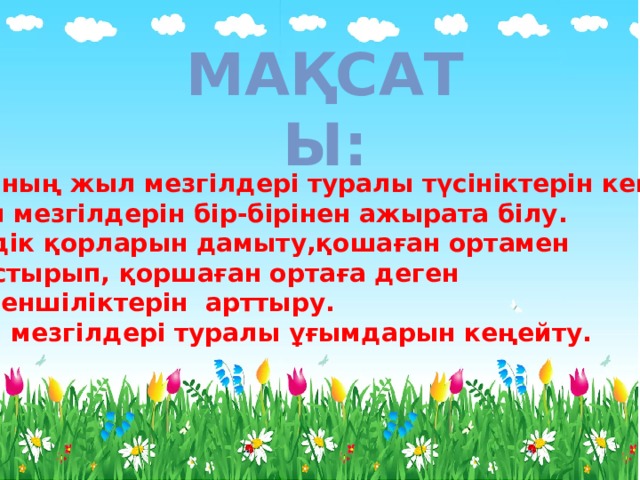 Мақсаты:  - Баланың жыл мезгілдері туралы түсініктерін кеңейту. _ Жыл мезгілдерін бір-бірінен ажырата білу.  - Сөздік қорларын дамыту,қошаған ортамен  таныстырып, қоршаған ортаға деген сүйіспеншіліктерін арттыру. - Жыл мезгілдері туралы ұғымдарын кеңейту. 