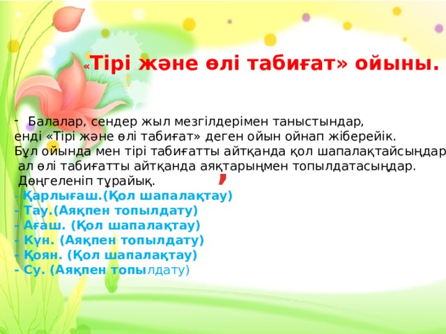 « Тірі және өлі табиғат» ойыны. Балалар, сендер жыл мезгілдерімен таныстындар, енді «Тірі және өлі табиғат» деген ойын ойнап жіберейік. Бұл ойында мен тірі табиғатты айтқанда қол шапалақтайсыңдар,  ал өлі табиғатты айтқанда аяқтарыңмен топылдатасыңдар.  Дөңгеленіп тұрайық.  - Қарлығаш.(Қол шапалақтау)  - Тау.(Аяқпен топылдату)  - Ағаш. (Қол шапалақтау)  - Күн. (Аяқпен топылдату)  - Қоян. (Қол шапалақтау)  - Су. (Аяқпен топы лдату) , 
