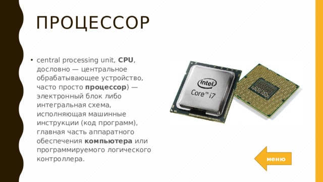 Процессор central processing unit,  CPU , дословно — центральное обрабатывающее устройство, часто просто  процессор ) — электронный блок либо интегральная схема, исполняющая машинные инструкции (код программ), главная часть аппаратного обеспечения  компьютера  или программируемого логического контроллера. меню 