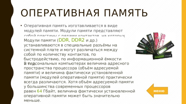 Оперативная память Оперативная память изготавливается в виде модулей памяти. Модули памяти представляют собой пластины с рядами контактов, на которых размещаются микросхемы памяти. Модули памяти ( DDR ,  DDR2  и др.) устанавливаются в специальные разъёмы на системной плате и могут различаться между собой по количеству контактов, по быстродействию, по информационной ёмкости и т. д.   В персональных компьютерах величина адресного пространства процессора (объём адресуемой памяти) и величина фактически установленной памяти (модулей оперативной памяти) практически всегда различаются. Хотя объём адресуемой памяти у большинства современных процессоров равен  64  Гбайт, величина фактически установленной оперативной памяти может быть значительно меньше .  меню 