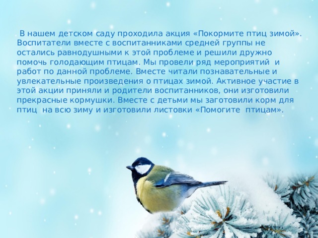  В нашем детском саду проходила акция «Покормите птиц зимой». Воспитатели вместе с воспитанниками средней группы не остались равнодушными к этой проблеме и решили дружно помочь голодающим птицам. Мы провели ряд мероприятий и работ по данной проблеме. Вместе читали познавательные и увлекательные произведения о птицах зимой. Активное участие в этой акции приняли и родители воспитанников, они изготовили прекрасные кормушки. Вместе с детьми мы заготовили корм для птиц на всю зиму и изготовили листовки «Помогите птицам». 