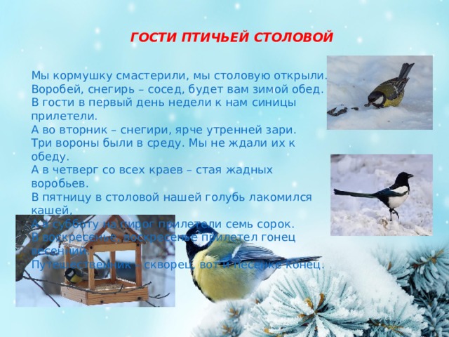 ГОСТИ ПТИЧЬЕЙ СТОЛОВОЙ Мы кормушку смастерили, мы столовую открыли. Воробей, снегирь – сосед, будет вам зимой обед. В гости в первый день недели к нам синицы прилетели. А во вторник – снегири, ярче утренней зари. Три вороны были в среду. Мы не ждали их к обеду. А в четверг со всех краев – стая жадных воробьев. В пятницу в столовой нашей голубь лакомился кашей, А в субботу на пирог прилетели семь сорок. В воскресенье, воскресенье прилетел гонец весенний. Путешественник – скворец, вот и песенке конец.     