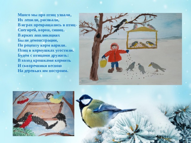 Много мы про птиц узнали, Их лепили, рисовали, В играх превращались в птиц- Снегирей, ворон, синиц. В ярких аппликациях Были демонстрации, По рецепту корм варили. Птиц в кормушках угостили. Будем с птицами дружить: В холод крошками кормить И скворечники весною На деревьях им построим.  