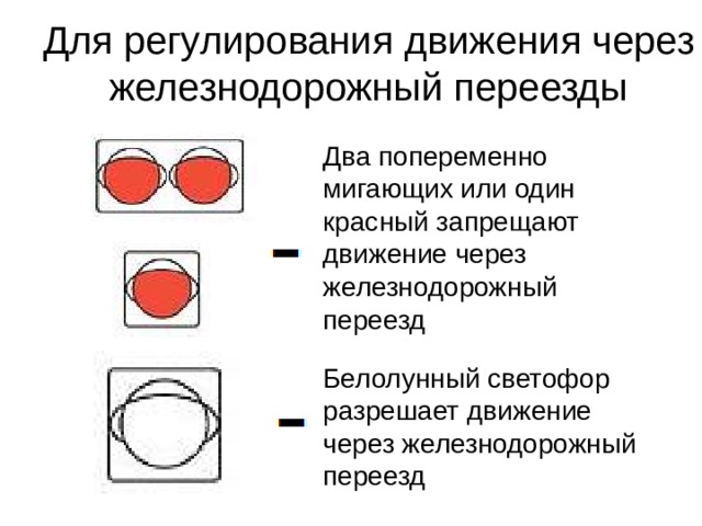 Для регулирования движения через железнодорожный переезды Два попеременно мигающих или один красный запрещают движение через железнодорожный переезд Белолунный светофор разрешает движение через железнодорожный переезд 