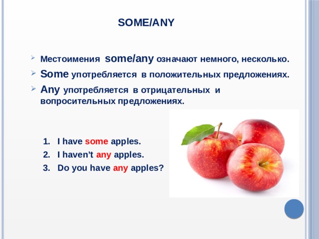 Some/any Местоимения some/any означают немного, несколько. Some употребляется в положительных предложениях. Аny употребляется в отрицательных и вопросительных предложениях.  1. I have some  apples.  2. I haven’t any  apples.  3. Do you have any  apples? 