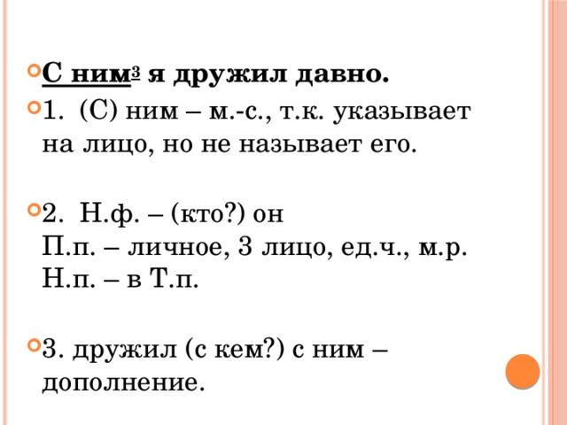 С ним 3  я дружил давно. 1.  (С) ним – м.-с., т.к. указывает на лицо, но не называет его.   2.  Н.ф. – (кто?) он  П.п. – личное, 3 лицо, ед.ч., м.р.  Н.п. – в Т.п.   3. дружил (с кем?) с ним – дополнение. 