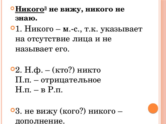 Никого 3  не вижу, никого не знаю. 1. Никого – м.-с., т.к. указывает на отсутствие лица и не называет его.   2. Н.ф. – (кто?) никто  П.п. – отрицательное  Н.п. – в Р.п.   3. не вижу (кого?) никого – дополнение. 