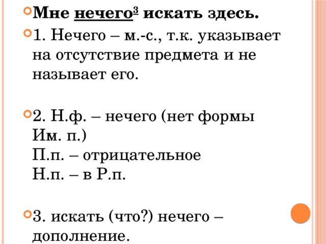 Мне  нечего 3  искать здесь. 1. Нечего – м.-с., т.к. указывает на отсутствие предмета и не называет его.   2. Н.ф. – нечего (нет формы Им. п.)  П.п. – отрицательное  Н.п. – в Р.п.   3. искать (что?) нечего – дополнение. 