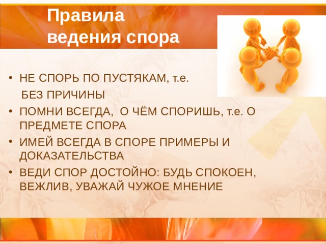  Правила  ведения спора   НЕ СПОРЬ ПО ПУСТЯКАМ, т.е.  БЕЗ ПРИЧИНЫ ПОМНИ ВСЕГДА, О ЧЁМ СПОРИШЬ, т.е. О ПРЕДМЕТЕ СПОРА ИМЕЙ ВСЕГДА В СПОРЕ ПРИМЕРЫ И ДОКАЗАТЕЛЬСТВА ВЕДИ СПОР ДОСТОЙНО: БУДЬ СПОКОЕН, ВЕЖЛИВ, УВАЖАЙ ЧУЖОЕ МНЕНИЕ   