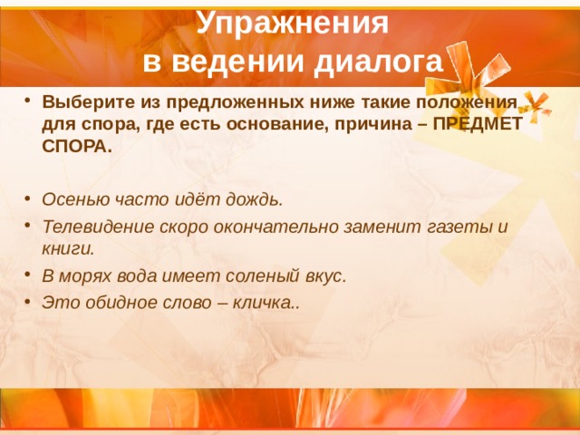  Упражнения  в ведении диалога   Выберите из предложенных ниже такие положения для спора, где есть основание, причина – ПРЕДМЕТ СПОРА.   Осенью часто идёт дождь. Телевидение скоро окончательно заменит газеты и книги. В морях вода имеет соленый вкус. Это обидное слово – кличка..   