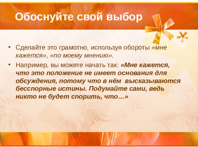  Обоснуйте свой выбор Сделайте это грамотно, используя обороты «мне кажется», «по моему мнению».  Например, вы можете начать так: «Мне кажется, что это положение не имеет основания для обсуждения, потому что в нём высказываются бесспорные истины. Подумайте сами, ведь никто не будет спорить, что…»  